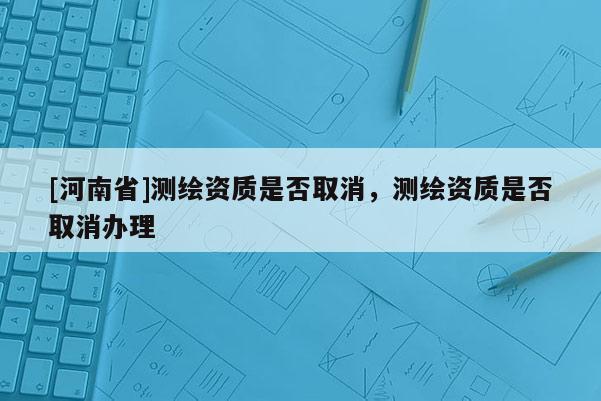 [河南省]測繪資質(zhì)是否取消，測繪資質(zhì)是否取消辦理