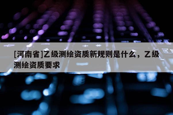 [河南省]乙級測繪資質(zhì)新規(guī)則是什么，乙級測繪資質(zhì)要求