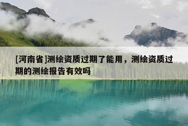 [河南省]測繪資質過期了能用，測繪資質過期的測繪報告有效嗎