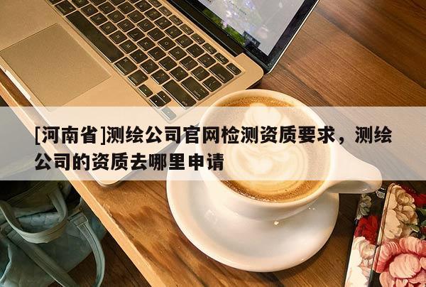 [河南省]測繪公司官網檢測資質要求，測繪公司的資質去哪里申請