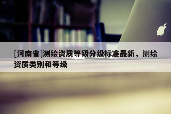 [河南省]測繪資質等級分級標準最新，測繪資質類別和等級