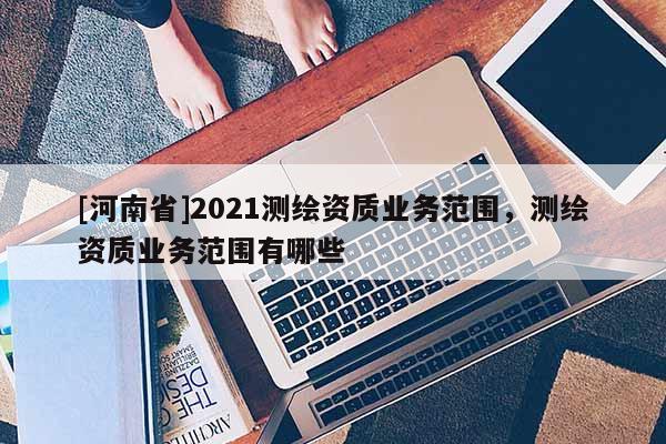 [河南省]2021測(cè)繪資質(zhì)業(yè)務(wù)范圍，測(cè)繪資質(zhì)業(yè)務(wù)范圍有哪些