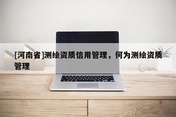[河南省]測繪資質(zhì)信用管理，何為測繪資質(zhì)管理