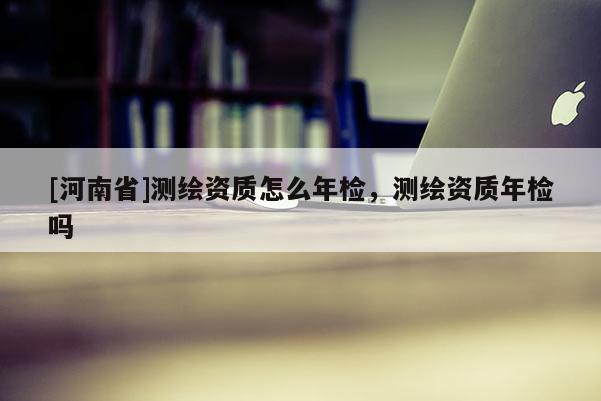 [河南省]測(cè)繪資質(zhì)怎么年檢，測(cè)繪資質(zhì)年檢嗎