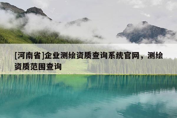 [河南省]企業(yè)測(cè)繪資質(zhì)查詢(xún)系統(tǒng)官網(wǎng)，測(cè)繪資質(zhì)范圍查詢(xún)