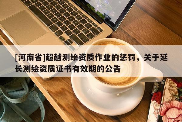 [河南省]超越測繪資質(zhì)作業(yè)的懲罰，關(guān)于延長測繪資質(zhì)證書有效期的公告
