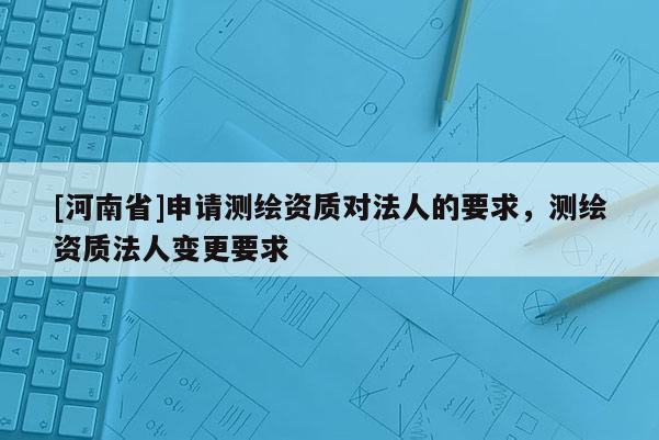 [河南省]申請測繪資質對法人的要求，測繪資質法人變更要求