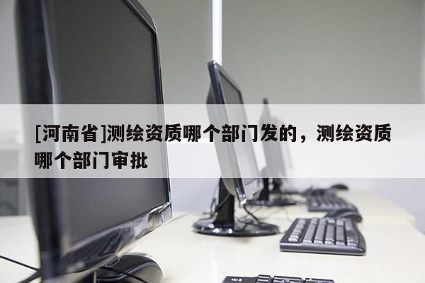 [河南省]測繪資質(zhì)哪個部門發(fā)的，測繪資質(zhì)哪個部門審批