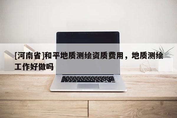 [河南省]和平地質(zhì)測繪資質(zhì)費用，地質(zhì)測繪工作好做嗎