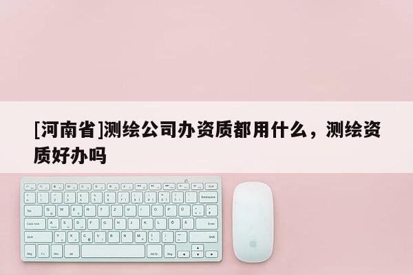 [河南省]測繪公司辦資質都用什么，測繪資質好辦嗎