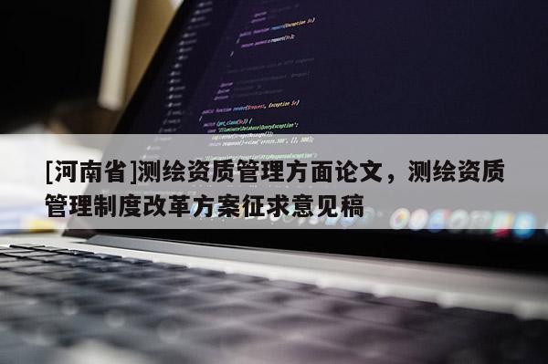 [河南省]測繪資質(zhì)管理方面論文，測繪資質(zhì)管理制度改革方案征求意見稿