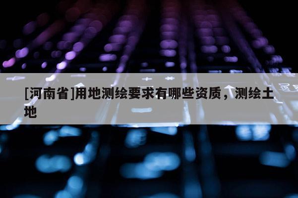 [河南省]用地測(cè)繪要求有哪些資質(zhì)，測(cè)繪土地