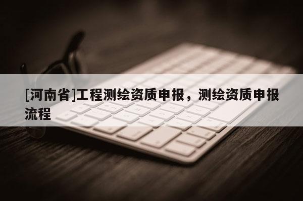 [河南省]工程測繪資質申報，測繪資質申報流程
