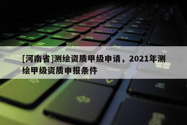 [河南省]測繪資質甲級申請，2021年測繪甲級資質申報條件