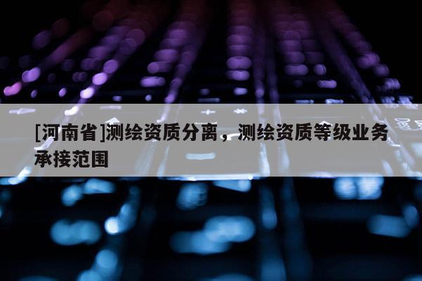 [河南省]測繪資質(zhì)分離，測繪資質(zhì)等級業(yè)務(wù)承接范圍
