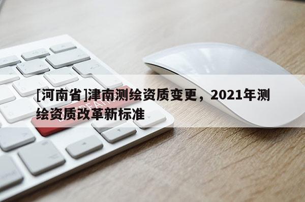 [河南省]津南測繪資質變更，2021年測繪資質改革新標準