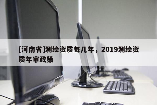 [河南省]測繪資質每幾年，2019測繪資質年審政策