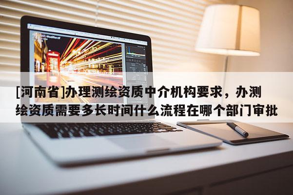 [河南省]辦理測繪資質中介機構要求，辦測繪資質需要多長時間什么流程在哪個部門審批