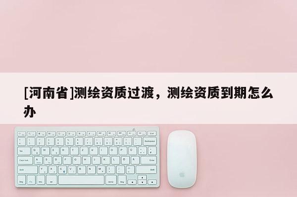 [河南省]測繪資質過渡，測繪資質到期怎么辦