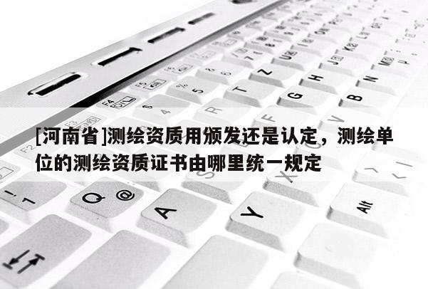 [河南省]測繪資質用頒發(fā)還是認定，測繪單位的測繪資質證書由哪里統(tǒng)一規(guī)定