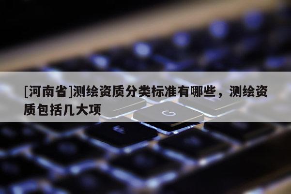 [河南省]測繪資質分類標準有哪些，測繪資質包括幾大項