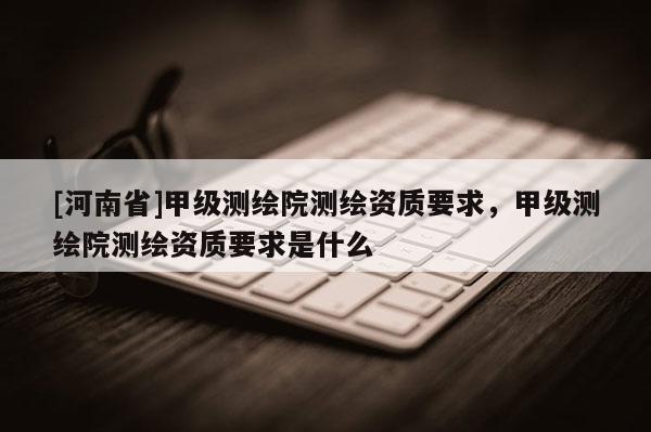 [河南省]甲級測繪院測繪資質要求，甲級測繪院測繪資質要求是什么