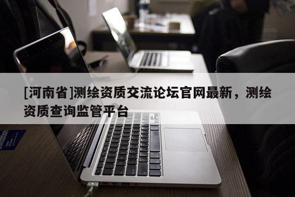 [河南省]測繪資質交流論壇官網最新，測繪資質查詢監管平臺
