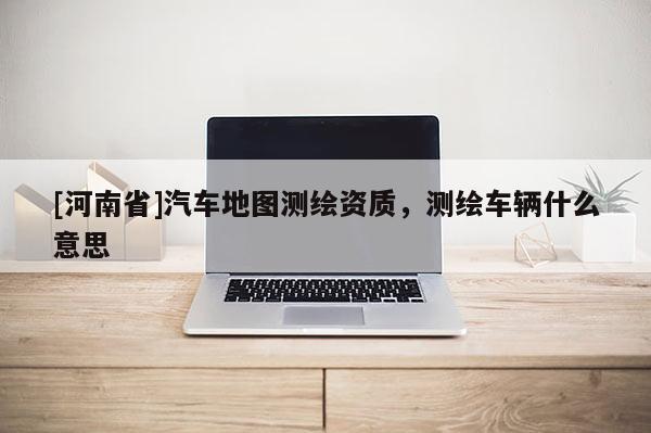 [河南省]汽車地圖測繪資質，測繪車輛什么意思