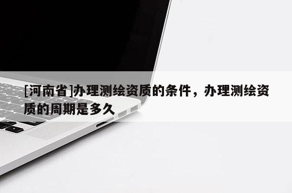 [河南省]辦理測(cè)繪資質(zhì)的條件，辦理測(cè)繪資質(zhì)的周期是多久