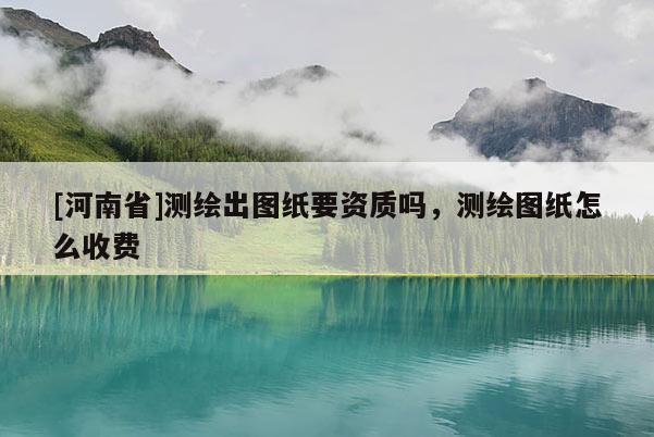 [河南省]測繪出圖紙要資質嗎，測繪圖紙怎么收費
