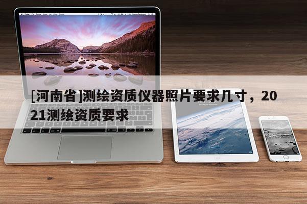[河南省]測繪資質(zhì)儀器照片要求幾寸，2021測繪資質(zhì)要求