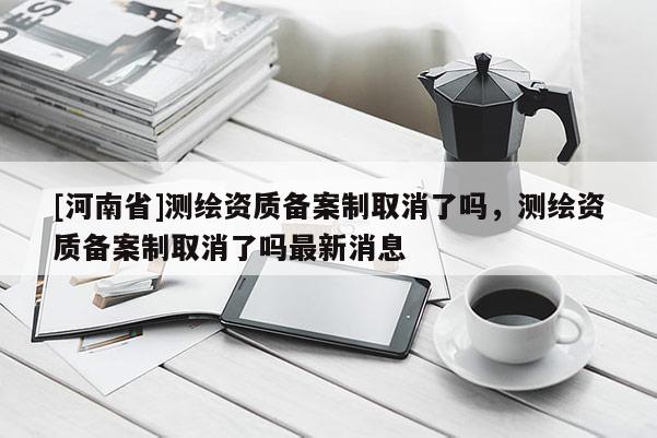 [河南省]測繪資質備案制取消了嗎，測繪資質備案制取消了嗎最新消息