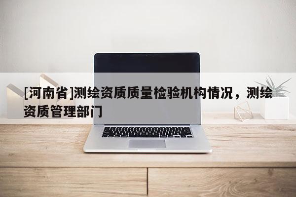 [河南省]測繪資質質量檢驗機構情況，測繪資質管理部門