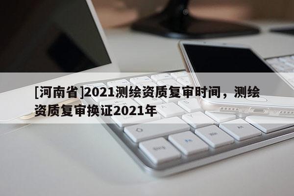 [河南省]2021測繪資質復審時間，測繪資質復審換證2021年