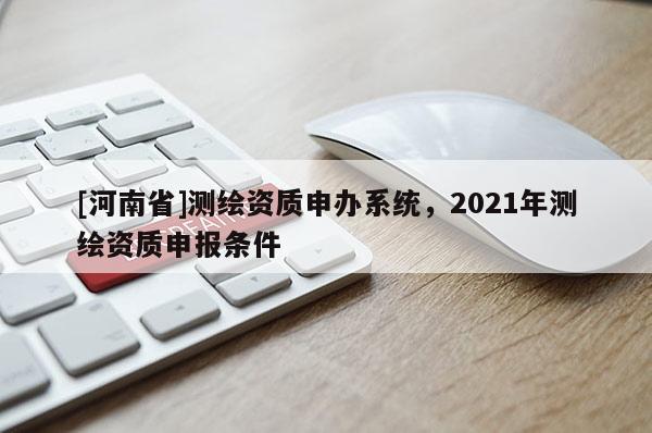[河南省]測繪資質(zhì)申辦系統(tǒng)，2021年測繪資質(zhì)申報條件