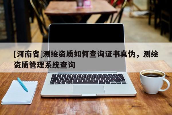 [河南省]測繪資質如何查詢證書真偽，測繪資質管理系統查詢