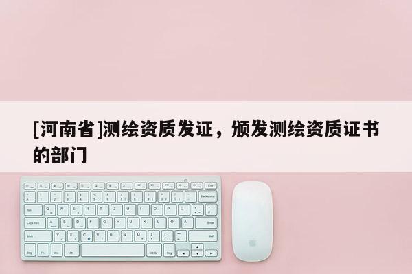 [河南省]測繪資質發證，頒發測繪資質證書的部門