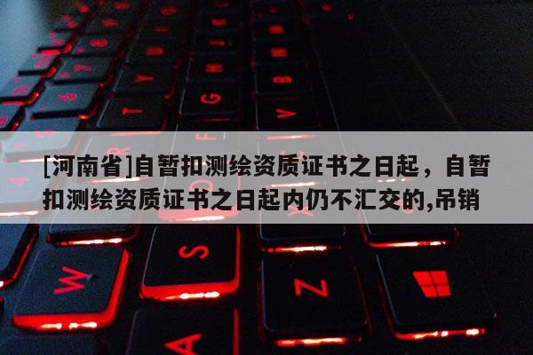 [河南省]自暫扣測繪資質證書之日起，自暫扣測繪資質證書之日起內仍不匯交的,吊銷