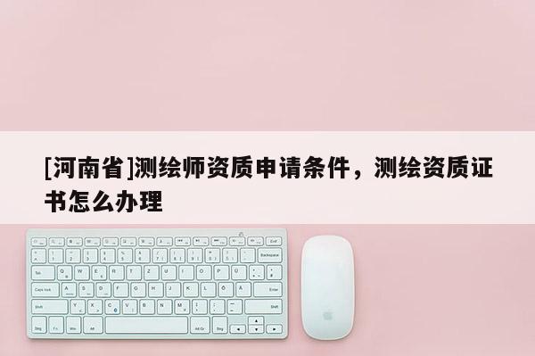 [河南省]測繪師資質(zhì)申請條件，測繪資質(zhì)證書怎么辦理