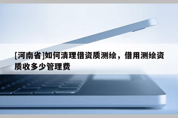 [河南省]如何清理借資質(zhì)測繪，借用測繪資質(zhì)收多少管理費