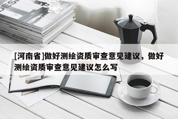 [河南省]做好測繪資質(zhì)審查意見建議，做好測繪資質(zhì)審查意見建議怎么寫