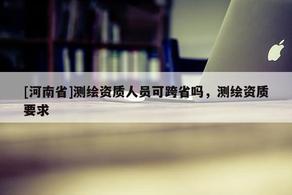 [河南省]測繪資質人員可跨省嗎，測繪資質要求