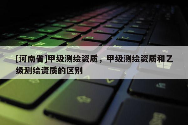 [河南省]甲級測繪資質(zhì)，甲級測繪資質(zhì)和乙級測繪資質(zhì)的區(qū)別