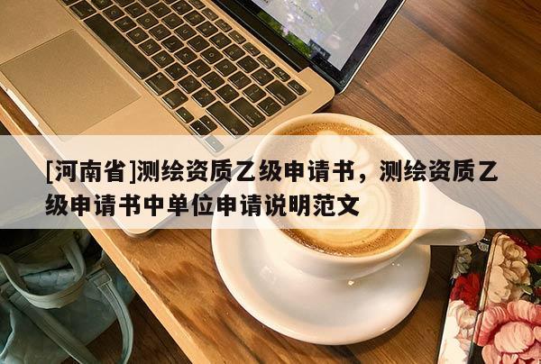 [河南省]測繪資質(zhì)乙級申請書，測繪資質(zhì)乙級申請書中單位申請說明范文