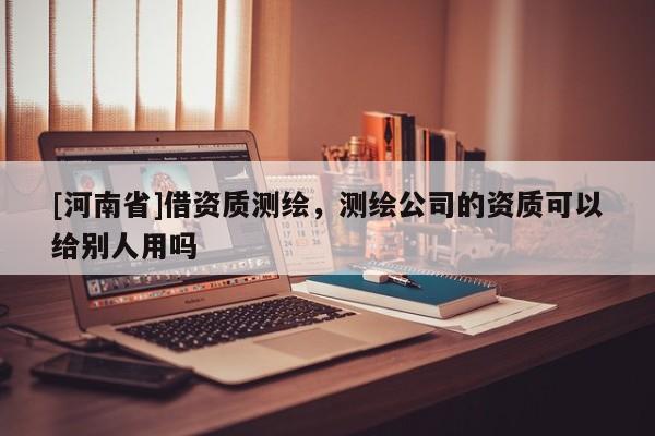 [河南省]借資質測繪，測繪公司的資質可以給別人用嗎
