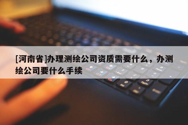 [河南省]辦理測(cè)繪公司資質(zhì)需要什么，辦測(cè)繪公司要什么手續(xù)
