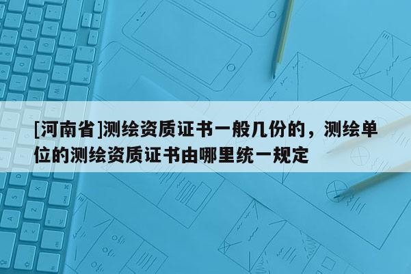 [河南省]測繪資質證書一般幾份的，測繪單位的測繪資質證書由哪里統一規定