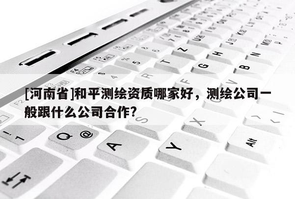 [河南省]和平測繪資質哪家好，測繪公司一般跟什么公司合作?