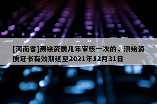 [河南省]測繪資質幾年審核一次的，測繪資質證書有效期延至2021年12月31日