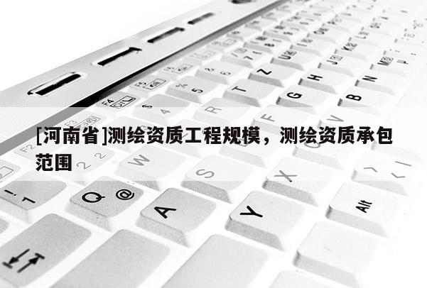 [河南省]測繪資質(zhì)工程規(guī)模，測繪資質(zhì)承包范圍